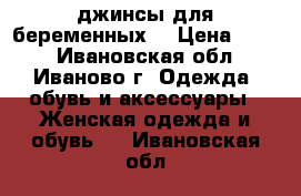 джинсы для беременных  › Цена ­ 250 - Ивановская обл., Иваново г. Одежда, обувь и аксессуары » Женская одежда и обувь   . Ивановская обл.